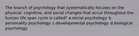 The branch of psychology that systematically focuses on the physical, cognitive, and social changes that occur throughout the human life span cycle is called? a.social psychology. b. personality psychology. c.developmental psychology. d.biological psychology.