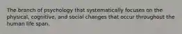 The branch of psychology that systematically focuses on the physical, cognitive, and social changes that occur throughout the human life span.