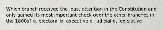 Which branch received the least attention in the Constitution and only gained its most important check over the other branches in the 1800s? a. electoral b. executive c. judicial d. legislative