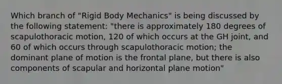 Which branch of "Rigid Body Mechanics" is being discussed by the following statement: "there is approximately 180 degrees of scapulothoracic motion, 120 of which occurs at the GH joint, and 60 of which occurs through scapulothoracic motion; the dominant plane of motion is the frontal plane, but there is also components of scapular and horizontal plane motion"