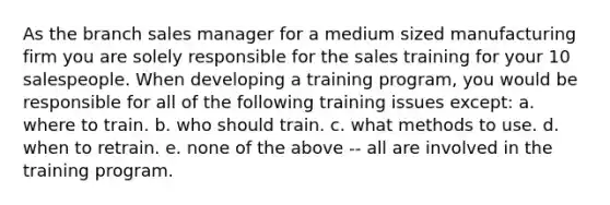 As the branch sales manager for a medium sized manufacturing firm you are solely responsible for the sales training for your 10 salespeople. When developing a training program, you would be responsible for all of the following training issues except: a. where to train. b. who should train. c. what methods to use. d. when to retrain. e. none of the above -- all are involved in the training program.