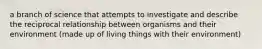 a branch of science that attempts to investigate and describe the reciprocal relationship between organisms and their environment (made up of living things with their environment)