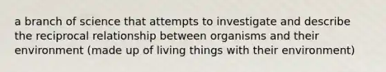 a branch of science that attempts to investigate and describe the reciprocal relationship between organisms and their environment (made up of living things with their environment)