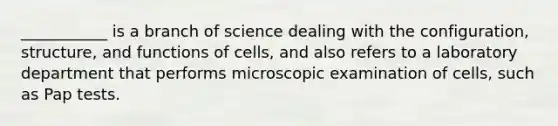 ___________ is a branch of science dealing with the configuration, structure, and functions of cells, and also refers to a laboratory department that performs microscopic examination of cells, such as Pap tests.