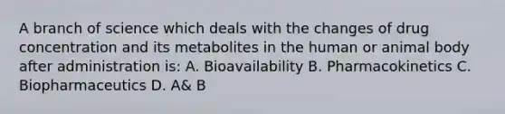 A branch of science which deals with the changes of drug concentration and its metabolites in the human or animal body after administration is: A. Bioavailability B. Pharmacokinetics C. Biopharmaceutics D. A& B