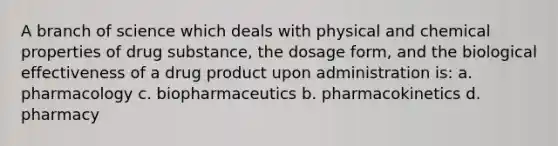 A branch of science which deals with physical and chemical properties of drug substance, the dosage form, and the biological effectiveness of a drug product upon administration is: a. pharmacology c. biopharmaceutics b. pharmacokinetics d. pharmacy