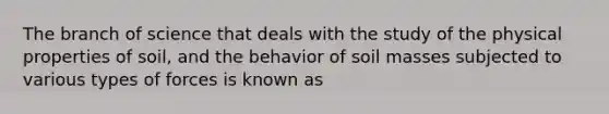 The branch of science that deals with the study of the physical properties of soil, and the behavior of soil masses subjected to various types of forces is known as