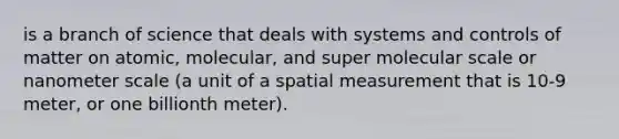 is a branch of science that deals with systems and controls of matter on atomic, molecular, and super molecular scale or nanometer scale (a unit of a spatial measurement that is 10-9 meter, or one billionth meter).