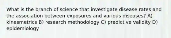 What is the branch of science that investigate disease rates and the association between exposures and various diseases? A) kinesmetrics B) research methodology C) predictive validity D) epidemiology