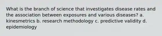 What is the branch of science that investigates disease rates and the association between exposures and various diseases? a. kinesmetrics b. research methodology c. predictive validity d. epidemiology