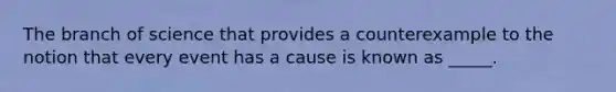 The branch of science that provides a counterexample to the notion that every event has a cause is known as _____.