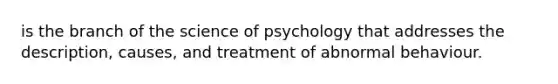 is the branch of the science of psychology that addresses the description, causes, and treatment of abnormal behaviour.