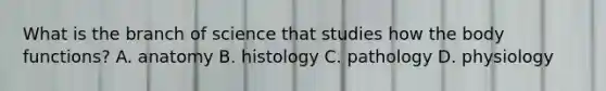 What is the branch of science that studies how the body functions? A. anatomy B. histology C. pathology D. physiology