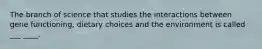 The branch of science that studies the interactions between gene functioning, dietary choices and the environment is called ___ ____.