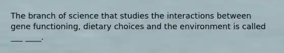 The branch of science that studies the interactions between gene functioning, dietary choices and the environment is called ___ ____.