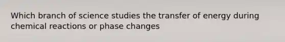 Which branch of science studies the transfer of energy during chemical reactions or phase changes