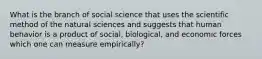 What is the branch of social science that uses the scientific method of the natural sciences and suggests that human behavior is a product of social, biological, and economic forces which one can measure empirically?