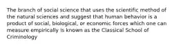 The branch of social science that uses the scientific method of the natural sciences and suggest that human behavior is a product of social, biological, or economic forces which one can measure empirically is known as the Classical School of Criminology