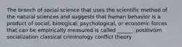 The branch of social science that uses the scientific method of the natural sciences and suggests that human behavior is a product of social, biological, psychological, or economic forces that can be empirically measured is called ______. positivism socialization classical criminology conflict theory