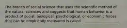 The branch of social science that uses the scientific method of the natural sciences and suggests that human behavior is a product of social, biological, psychological, or economic forces that can be empirically measured is called _____________________.