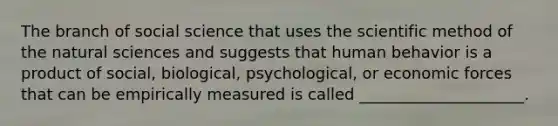 The branch of social science that uses the scientific method of the natural sciences and suggests that human behavior is a product of social, biological, psychological, or economic forces that can be empirically measured is called _____________________.