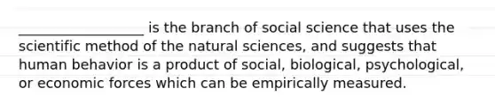 __________________ is the branch of social science that uses the scientific method of the natural sciences, and suggests that human behavior is a product of social, biological, psychological, or economic forces which can be empirically measured.