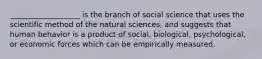 ___________________ is the branch of social science that uses the scientific method of the natural sciences, and suggests that human behavior is a product of social, biological, psychological, or economic forces which can be empirically measured.