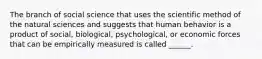 The branch of social science that uses the scientific method of the natural sciences and suggests that human behavior is a product of social, biological, psychological, or economic forces that can be empirically measured is called ______.