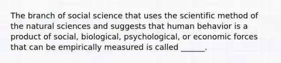 The branch of social science that uses <a href='https://www.questionai.com/knowledge/koXrTCHtT5-the-scientific-method' class='anchor-knowledge'>the scientific method</a> of the natural sciences and suggests that human behavior is a product of social, biological, psychological, or economic forces that can be empirically measured is called ______.