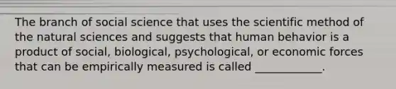 The branch of social science that uses the scientific method of the natural sciences and suggests that human behavior is a product of social, biological, psychological, or economic forces that can be empirically measured is called ____________.