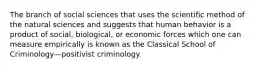 The branch of social sciences that uses the scientific method of the natural sciences and suggests that human behavior is a product of social, biological, or economic forces which one can measure empirically is known as the Classical School of Criminology—positivist criminology.