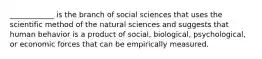 ____________ is the branch of social sciences that uses the scientific method of the natural sciences and suggests that human behavior is a product of social, biological, psychological, or economic forces that can be empirically measured.