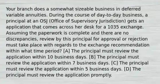 Your branch does a somewhat sizeable business in deferred variable annuities. During the course of day-to-day business, a principal at an OSJ (Office of Supervisory Jurisdiction) gets an application that comes across her desk for a 1035 exchange. Assuming the paperwork is complete and there are no discrepancies, review by this principal for approval or rejection must take place with regards to the exchange recommendation within what time period? [A] The principal must review the application within 10 business days. [B] The principal must review the application within 7 business days. [C] The principal must review the application within 5 business days. [D] The principal must review the application promptly.