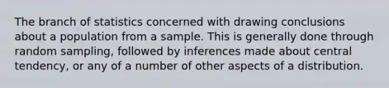 The branch of statistics concerned with drawing conclusions about a population from a sample. This is generally done through random sampling, followed by inferences made about central tendency, or any of a number of other aspects of a distribution.