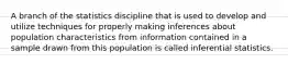 A branch of the statistics discipline that is used to develop and utilize techniques for properly making inferences about population characteristics from information contained in a sample drawn from this population is called inferential statistics.