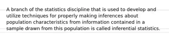 A branch of the statistics discipline that is used to develop and utilize techniques for properly making inferences about population characteristics from information contained in a sample drawn from this population is called <a href='https://www.questionai.com/knowledge/k2VaKZmkPW-inferential-statistics' class='anchor-knowledge'>inferential statistics</a>.