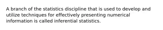 A branch of the statistics discipline that is used to develop and utilize techniques for effectively presenting numerical information is called <a href='https://www.questionai.com/knowledge/k2VaKZmkPW-inferential-statistics' class='anchor-knowledge'>inferential statistics</a>.