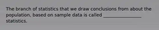 The branch of statistics that we draw conclusions from about the population, based on sample data is called _________________ statistics.