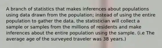 A branch of statistics that makes inferences about populations using data drawn from the population; instead of using the entire population to gather the data, the statistician will collect a sample or samples from the millions of residents and make inferences about the entire population using the sample. (i.e The average age of the surveyed traveler was 38 years.)