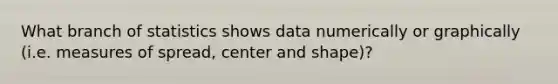 What branch of statistics shows data numerically or graphically (i.e. measures of spread, center and shape)?