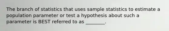 The branch of statistics that uses sample statistics to estimate a population parameter or test a hypothesis about such a parameter is BEST referred to as ________.