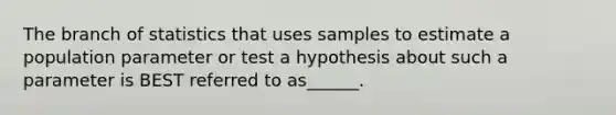 The branch of statistics that uses samples to estimate a population parameter or test a hypothesis about such a parameter is BEST referred to as______.