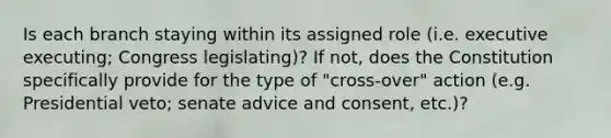 Is each branch staying within its assigned role (i.e. executive executing; Congress legislating)? If not, does the Constitution specifically provide for the type of "cross-over" action (e.g. Presidential veto; senate advice and consent, etc.)?