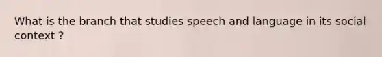 What is the branch that studies speech and language in its social context ?