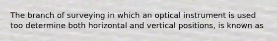 The branch of surveying in which an optical instrument is used too determine both horizontal and vertical positions, is known as