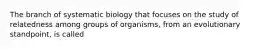 The branch of systematic biology that focuses on the study of relatedness among groups of organisms, from an evolutionary standpoint, is called