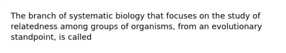 The branch of systematic biology that focuses on the study of relatedness among groups of organisms, from an evolutionary standpoint, is called