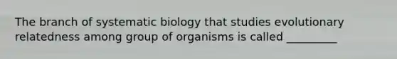 The branch of systematic biology that studies evolutionary relatedness among group of organisms is called _________