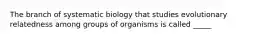 The branch of systematic biology that studies evolutionary relatedness among groups of organisms is called _____