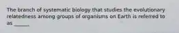 The branch of systematic biology that studies the evolutionary relatedness among groups of organisms on Earth is referred to as ______